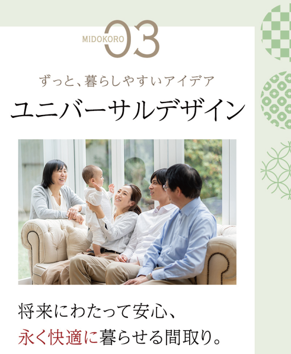 体感モデルハウスの
見どころ3選
03
ずっと暮らしやすいアイデア
ユニバーサルデザイン
将来にわたって安心、
永く快適に暮らせる間取り。
