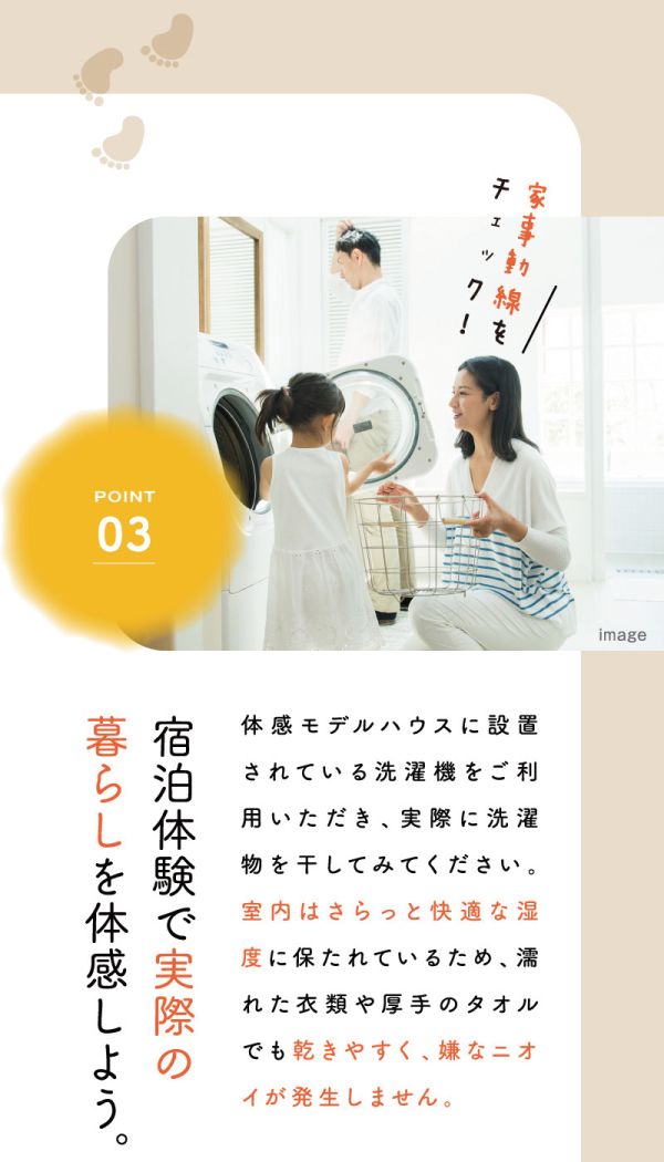 丸七ホームのモデルハウス
「solana ~ソラーナ~」
3つの体感ポイント
03 家事導線をチェック！
宿泊体験で実際の暮らしを体感しよう。
体感モデルハウスに設置されている洗濯機をご利用いただき、実際に洗濯物を干してみてください。
室内はさらっと快適な湿度に保たれているため、濡れた衣類や厚手のタオルでも乾きやすく、嫌なニオイが発生しません。