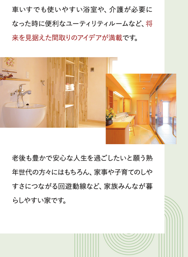 車いすでも使いやすい浴室や、介護が必要になった時に便利なユーティリティルームなど、将来を見据えた間取りのアイデアが満載です。
老後も豊かで安心な人生を過ごしたいと願う熟年世代の方々にはもちろん、家事や子育てのしやすさにつながる回遊動線など、家族みんなが暮らしやすい家です。
