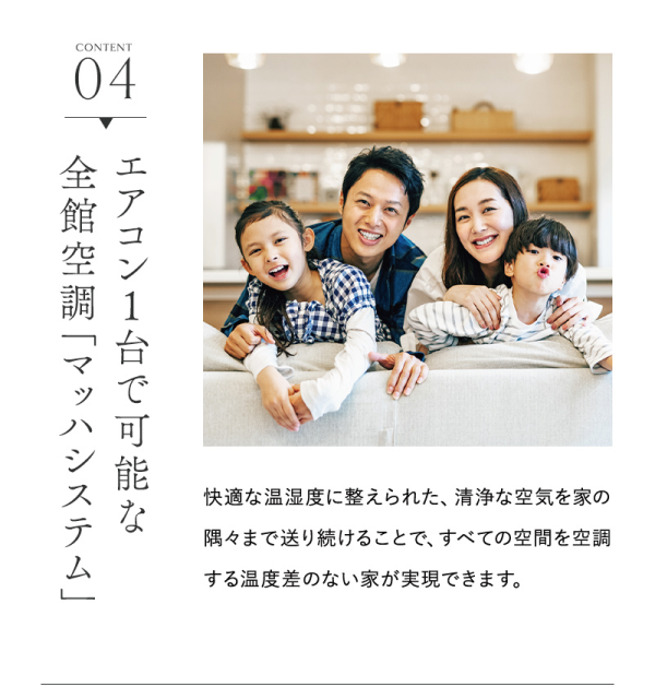 家族が全館空調の快適なお家で団欒している写真
エアコン1台で可能な全館空調「マッハシステム」
快適な温湿度に整えられた、清浄な空気を家の隅々まで送り続けることで、すべての空間を空調する温度差のない家が実現できます。