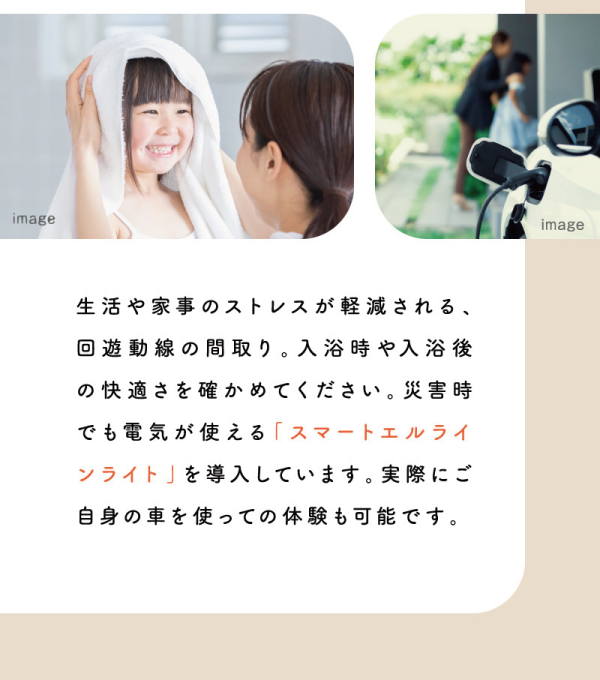 生活や家事のストレスが軽減される、回遊動線の間取り。入浴時や入浴後の快適さを確かめてください。災害時でも電気が使える「スマートエルラインライト」を導入しています。実際にご自身の車を使っての体験も可能です。