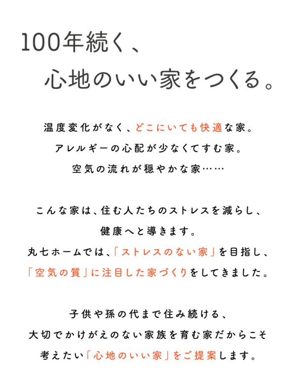 100年続く、心地のいい家をつくる。
温度変化がなく、どこにいても快適な家。
アレルギーの心配が少なくてすむ家。
空気の流れが穏やかな家…・・・
こんな家は、住む人たちのストレスを減らし、健康へと導きます。
丸七ホームでは、「ストレスのない家」を目指し、「空気の質」に注目した家づくりをしてきました。
子供や孫の代まで住み続ける、大切でかけがえのない家族を育む家だからこそ考えたい「心地のいい家」をご提案します。