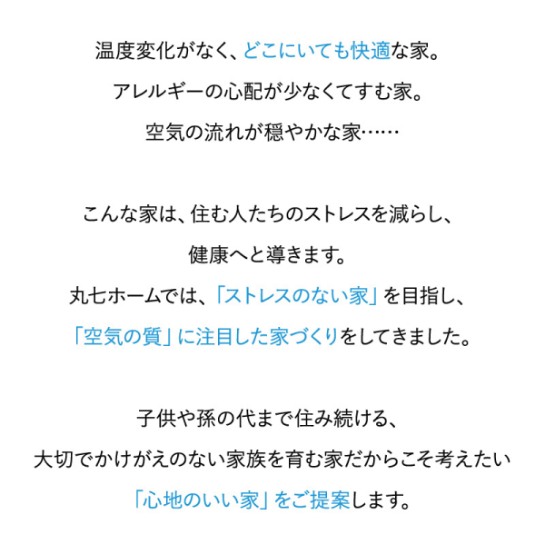 温度変化がなく、どこにいても快適な家。
アレルギーの心配が少なくてすむ家。
空気の流れが穏やかな家・・
こんな家は、住む人たちのストレスを減らし、健康へと導きます。
丸ホームでは、「ストレスのない家」を目指し、「空気の質」に注目した家づくりをしてきました。
子供や孫の代まで住み続ける、
大切でかけがえのない家族を育む家だからこそ考えたい
「心地のいい家」をご提案します。