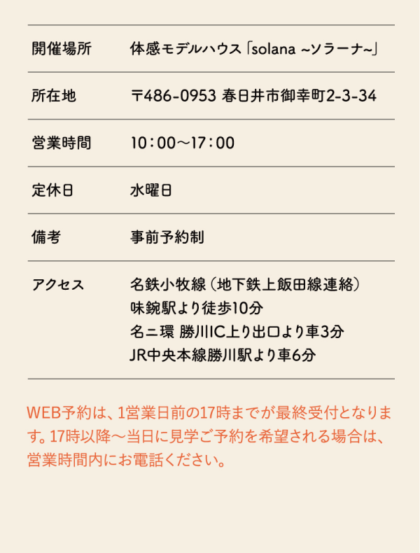 アクセス方法
開催場所　体感モデルハウス「solana ~ソラーナ～」
所在地　〒486-0953 春日井市御幸町2-3-34
営業時間　10:00～17:00
定休日　水曜日
備考　事前予約制
アクセス
名鉄小牧線（地下鉄上飯田線連絡）
味鋺駅より徒歩10分
名二環勝川IC上り出口より車3分
JR中央本線勝川駅より車6分

WEB予約は、1営業日前の17時までが最終受付となります。17時以降～当日に見学ご予約を希望される場合は、営業時間内にお電話ください。