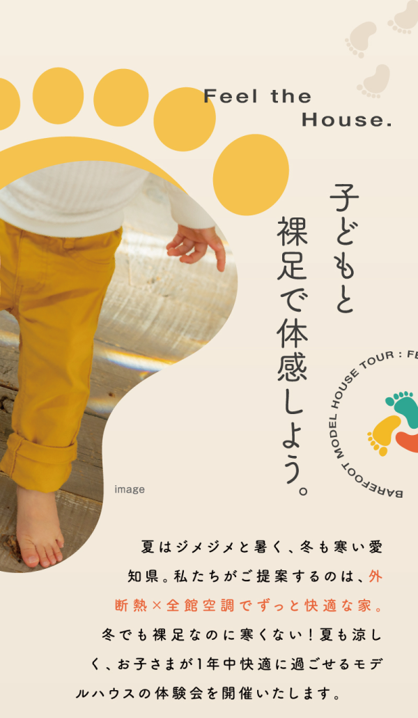 子どもと裸足で体感しよう。
夏はジメジメと暑く、冬も寒い愛知県。私たちがご提案するのは、外断熱✕全館空調でずっと快適な家。
冬でも裸足なのに寒くない！夏も涼しく、お子さまが1年中快適に過ごせるモデ
ルハウスの体験会を開催いたします。