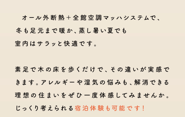 オール外断熱＋全館空調マッハシステムで、冬も足元まで暖か、蒸し暑い夏でも室内はサラッと快適です。
素足で木の床を歩くだけで、その違いが実感できます。アレルギーや湿気の悩みも、解消できる理想の住まいをぜひ一度体感してみませんか。
じっくり考えられる宿泊体験も可能です！
