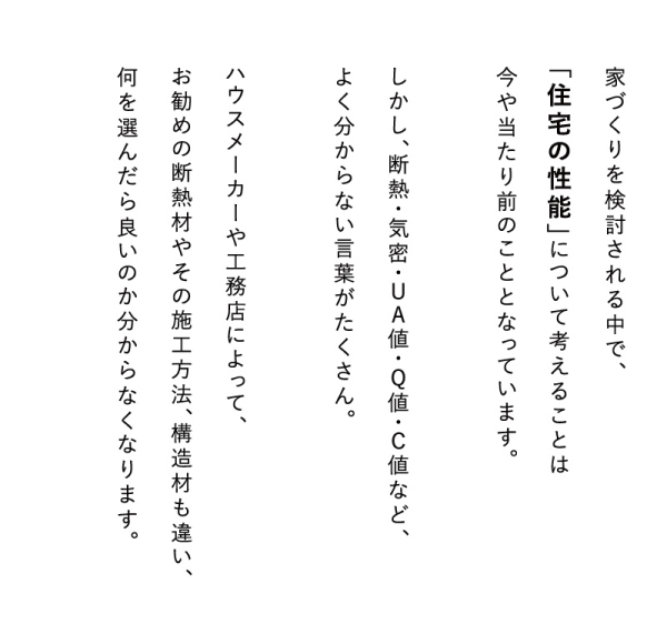 家づくりを検討される中で、「住宅の性能」について考えることは今や当たり前のこととなっています。
しかし、断熱・気密・UA値・Q値・C値など、よく分からない言葉がたくさん。
ハウスメーカーや工務店によって、お勧めの断熱材やその施工方法、構造材も違い、何を選んだら良いのか分からなくなります。