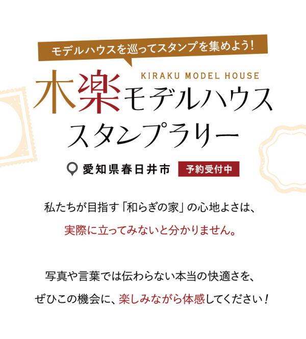 モデルハウスを巡ってスタンプを集めよう!
木楽モデルハウススタンプラリー
愛知県春日井市の丸七ホームのモデルハウスにて開催!
私たちが目指す「和らぎの家」の心地よさは、実際に立ってみないと分かりません。
写真や言葉では伝わらない本当の快適さを、ぜひこの機会に、楽しみながら体感してください!