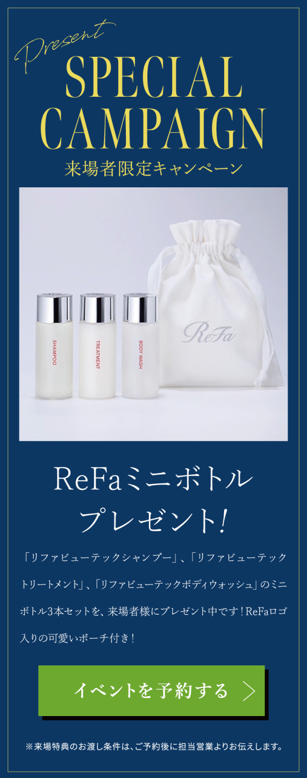 モデルハウスへの来場者限定キャンペーン
ReFaミニボトルプレゼント！
「リファビューテックシャンプー」、「リファビューテック
トリートメント」、「リファビューテックボディウォッシュ」のミニ
ボトル3本セットを、来場者様にプレゼント中です！ReFaロゴ入りの可愛いポーチ付き！