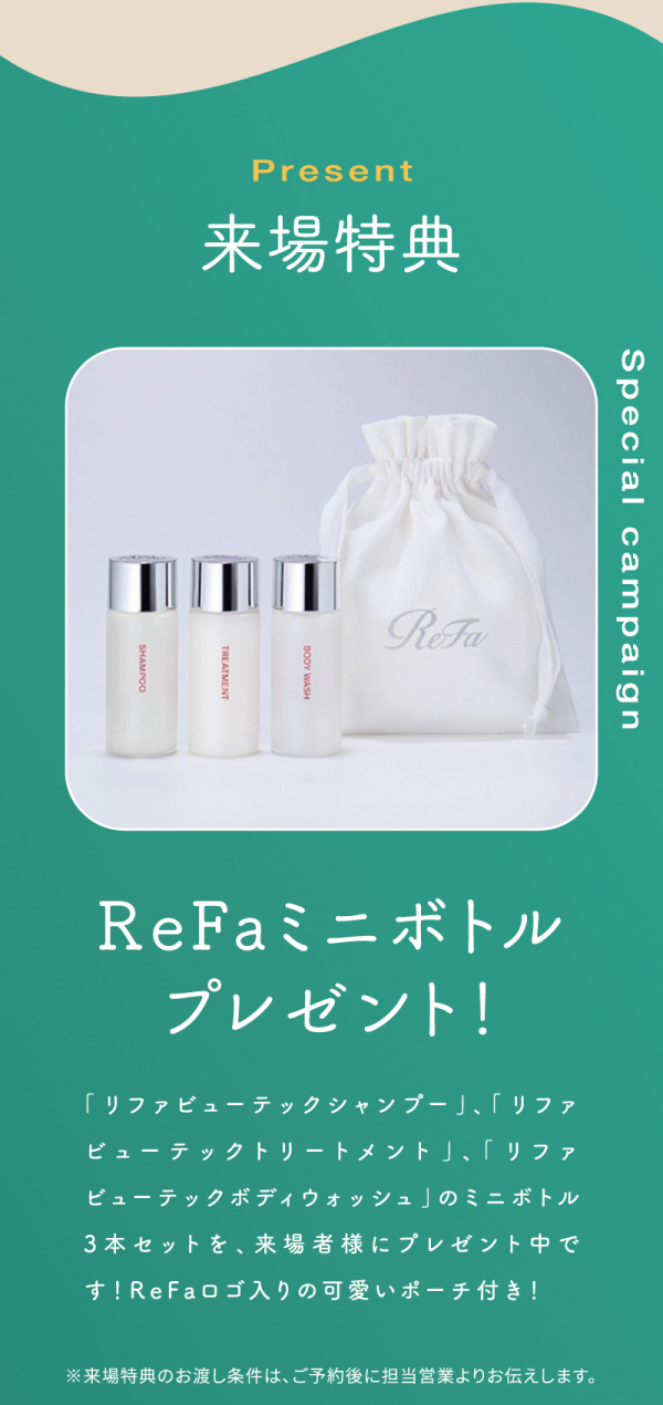 丸七ホームのモデルハウス来場者限定
来場特典！
ReFaミニボトルプレゼント！
「リファビューテックシャンプー」、「リファビューテックトリートメント」、「リファビューテックボディウォッシュ」のミニボトル
3本セットを、来場者様にプレゼント中です！ReFaロゴ入りの可愛いポーチ付き！
※来場特典のお渡し条件は、ご予約後に担当営業よりお伝えします。