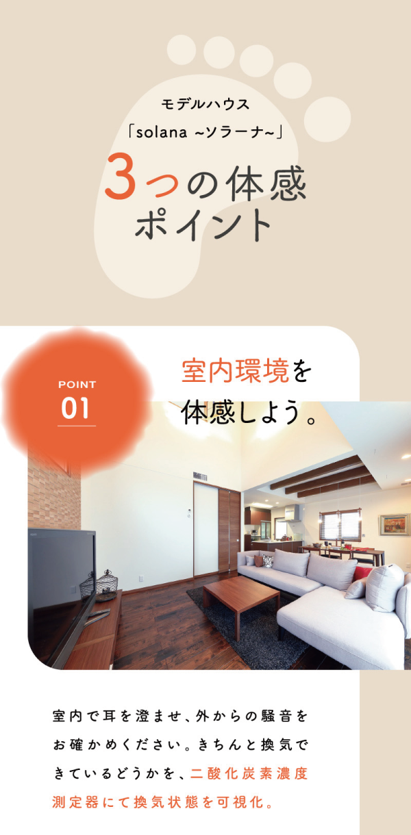 丸七ホームのモデルハウス
「solana ~ソラーナ~」
3つの体感ポイント
01
室内環境を体感しよう。
室内で耳を澄ませ、外からの騒音をお確かめください。きちんと換気できているどうかを、二酸化炭素濃度測定器にて換気状態を可視化。