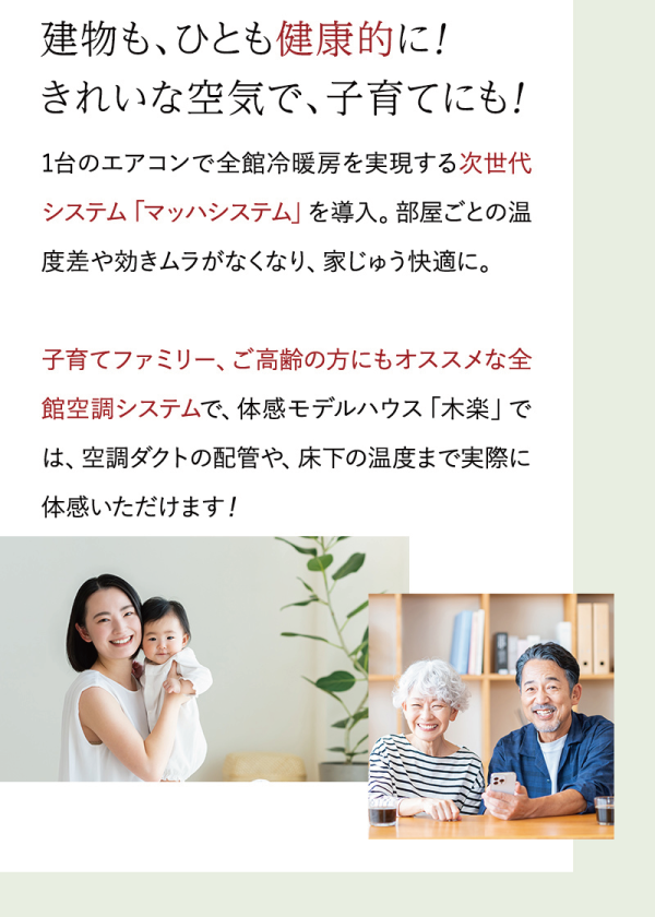 建物も、ひとも健康的に!
きれいな空気で、子育てにも!
1台のエアコンで全館冷暖房を実現する次世代システム「マッハシステム」を導入。部屋ごとの温度差や効きムラがなくなり、家じゅう快適に。
子育てファミリー、ご高齢の方にもオススメな全館空調システムで、体感モデルハウス「木楽」では、空調ダクトの配管や、床下の温度まで実際に体感いただけます!