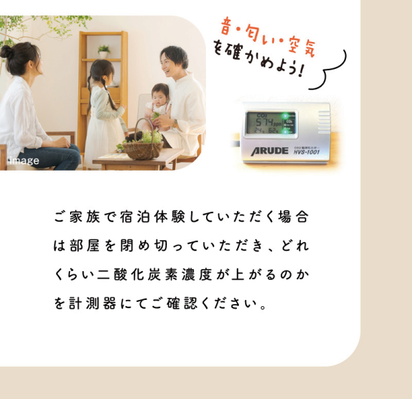 音・匂い・空気を確かめよう！
ご家族で宿泊体験していただく場合は部屋を閉め切っていただき、どれくらい二酸化炭素濃度が上がるのかを計測器にてご確認ください。