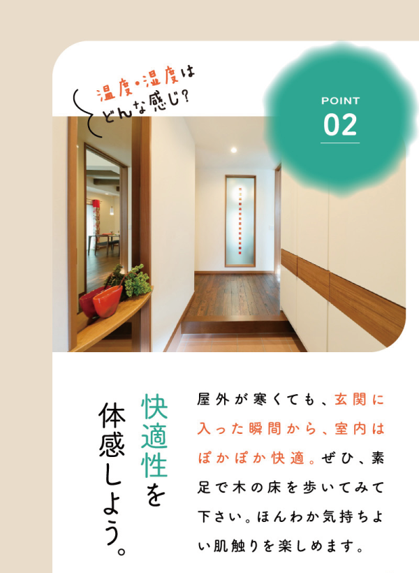 丸七ホームのモデルハウス
「solana ~ソラーナ~」
3つの体感ポイント
02 温度・湿度はどんな感じ？
快適性を体感しよう。
屋外が寒くても、玄関に入った瞬間から、室内はぽかぽか快適。ぜひ、素足で木の床を歩いてみ下さい。ほんわか気持ちよい肌触りを楽しめます。