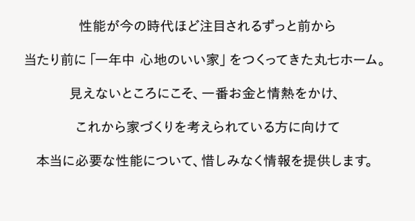 性能が今の時代ほど注目されるずっと前から当たり前に「一年中心地のいい家」をつくってきた丸ホーム。
見えないところにこそ、一番お金と情熱をかけ、これから家づくりを考えられている方に向けて本当に必要な性能について、惜しみなく情報を提供します。