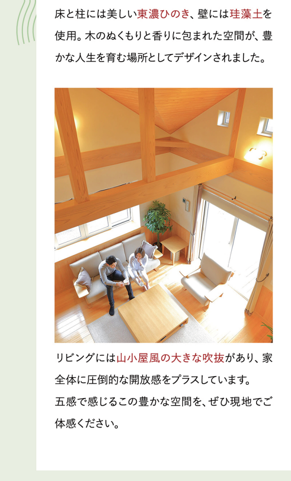 床と柱には美しい東濃ひのき、壁には珪藻土を使用。木のぬくもりと香りに包まれた空間が、豊かな人生を育む場所としてデザインされました。
リビングには山小屋風の大きな吹抜があり、家全体に圧倒的な開放感をプラスしています。
五感で感じるこの豊かな空間を、ぜひ現地でご体感ください。